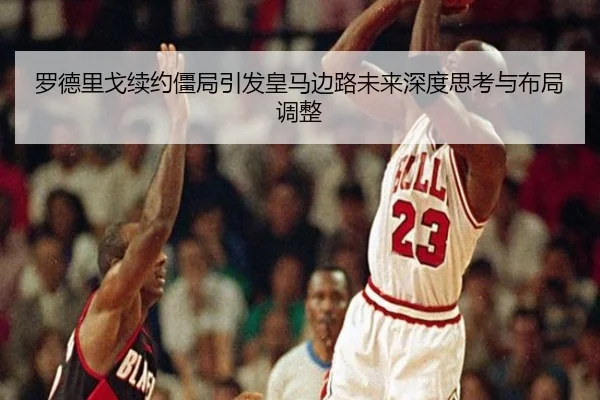罗德里戈续约僵局引发皇马边路未来深度思考与布局调整