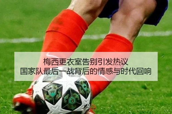 梅西更衣室告别引发热议 国家队最后一战背后的情感与时代回响